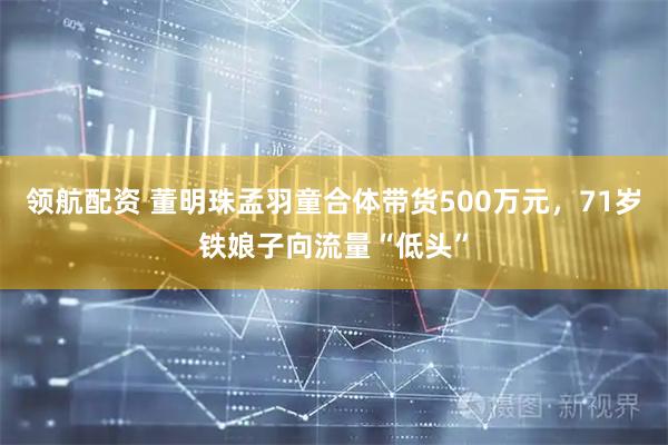 领航配资 董明珠孟羽童合体带货500万元，71岁铁娘子向流量“低头”