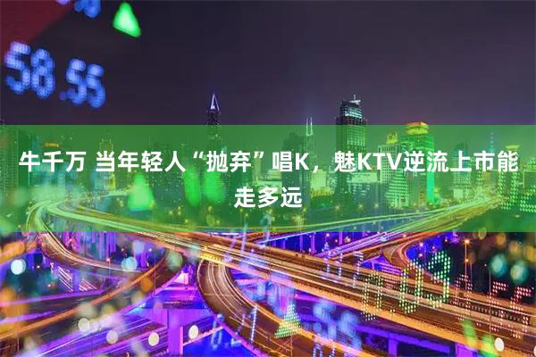 牛千万 当年轻人“抛弃”唱K,魅KTV逆流上市能走多远