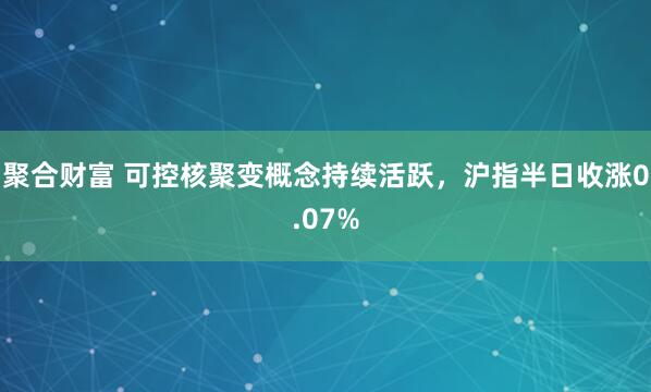 聚合财富 可控核聚变概念持续活跃，沪指半日收涨0.07%
