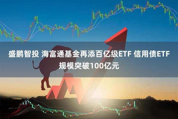 盛鹏智投 海富通基金再添百亿级ETF 信用债ETF规模突破100亿元