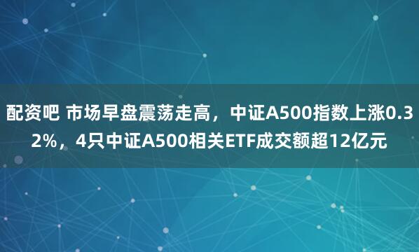配资吧 市场早盘震荡走高，中证A500指数上涨0.32%，4只中证A500相关ETF成交额超12亿元
