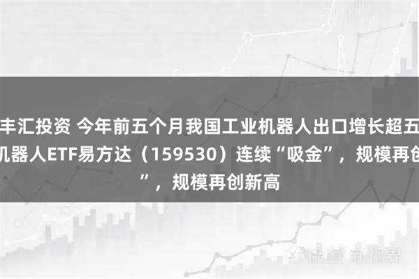丰汇投资 今年前五个月我国工业机器人出口增长超五成，机器人ETF易方达（159530）连续“吸金”，规模再创新高