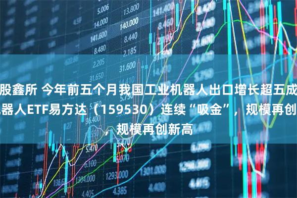 股鑫所 今年前五个月我国工业机器人出口增长超五成，机器人ETF易方达（159530）连续“吸金”，规模再创新高