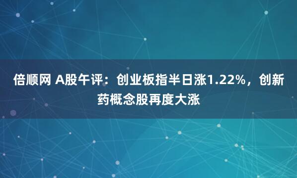 倍顺网 A股午评：创业板指半日涨1.22%，创新药概念股再度大涨