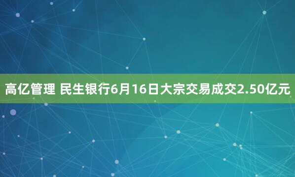 高亿管理 民生银行6月16日大宗交易成交2.50亿元