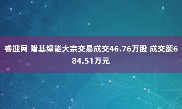 睿迎网 隆基绿能大宗交易成交46.76万股 成交额684.51万元