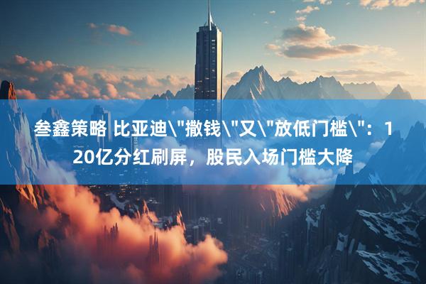 叁鑫策略 比亚迪＂撒钱＂又＂放低门槛＂：120亿分红刷屏，股民入场门槛大降