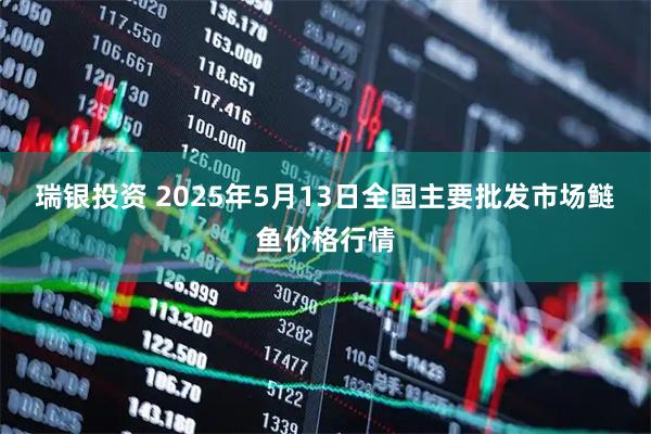 瑞银投资 2025年5月13日全国主要批发市场鲢鱼价格行情