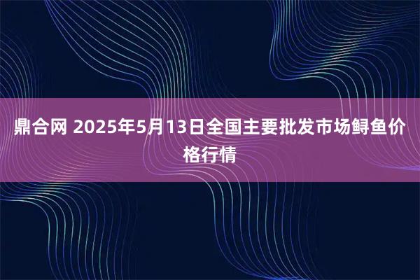 鼎合网 2025年5月13日全国主要批发市场鲟鱼价格行情