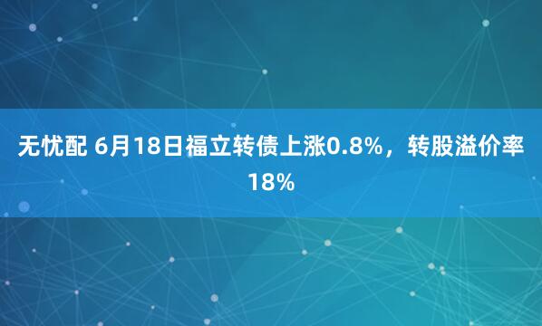 无忧配 6月18日福立转债上涨0.8%，转股溢价率18%