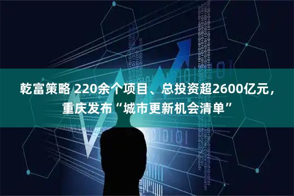 乾富策略 220余个项目、总投资超2600亿元，重庆发布“城市更新机会清单”