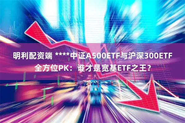 明利配资端 ****中证A500ETF与沪深300ETF全方位PK：谁才是宽基ETF之王？