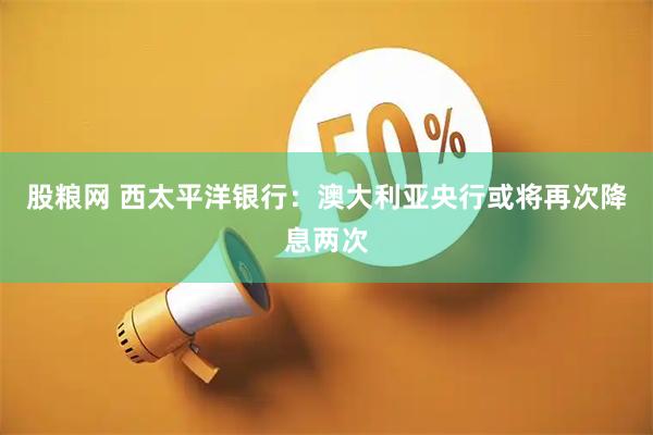 股粮网 西太平洋银行：澳大利亚央行或将再次降息两次