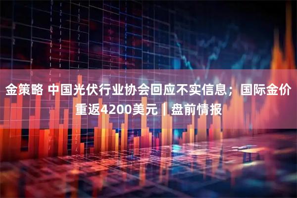 金策略 中国光伏行业协会回应不实信息；国际金价重返4200美元｜盘前情报