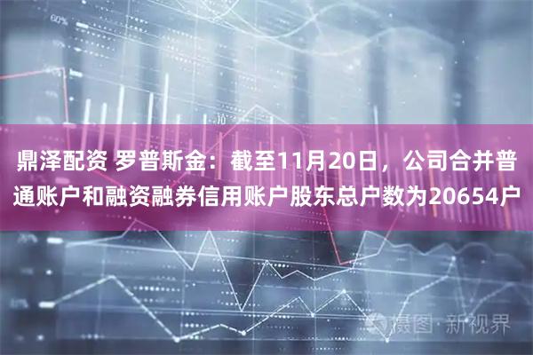 鼎泽配资 罗普斯金：截至11月20日，公司合并普通账户和融资融券信用账户股东总户数为20654户