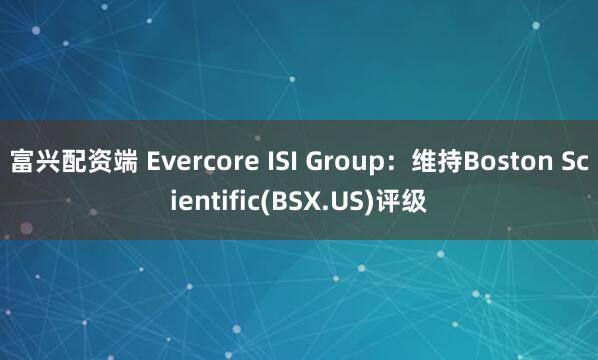 富兴配资端 Evercore ISI Group：维持Boston Scientific(BSX.US)评级