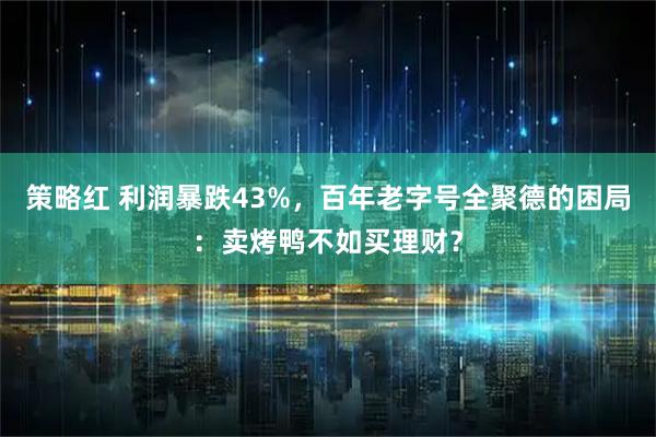 策略红 利润暴跌43%，百年老字号全聚德的困局：卖烤鸭不如买理财？