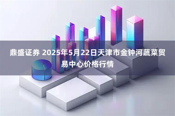 鼎盛证券 2025年5月22日天津市金钟河蔬菜贸易中心价格行情