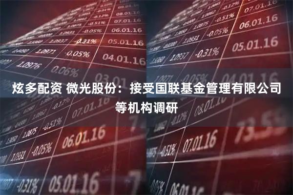 炫多配资 微光股份：接受国联基金管理有限公司等机构调研