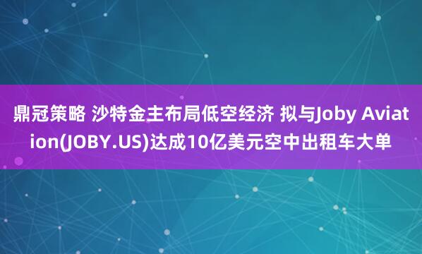 鼎冠策略 沙特金主布局低空经济 拟与Joby Aviation(JOBY.US)达成10亿美元空中出租车大单