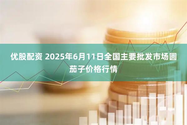 优股配资 2025年6月11日全国主要批发市场圆茄子价格行情