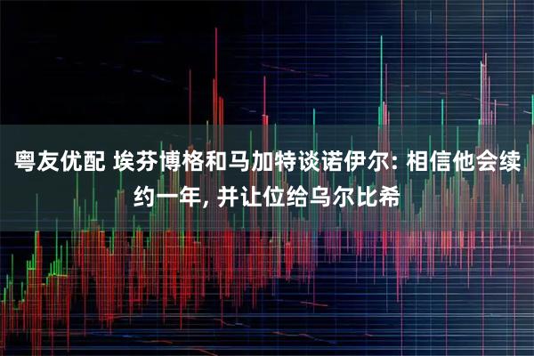 粤友优配 埃芬博格和马加特谈诺伊尔: 相信他会续约一年, 并让位给乌尔比希