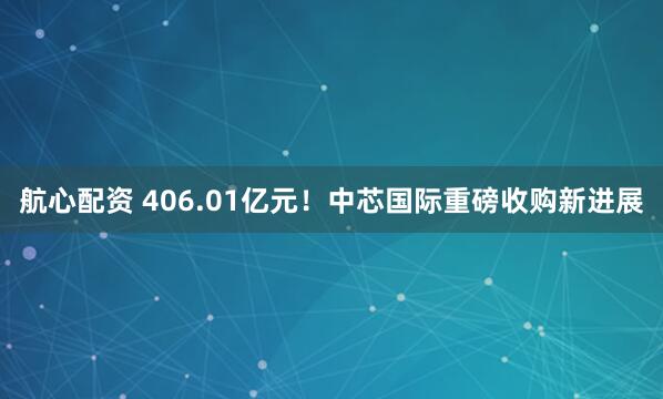航心配资 406.01亿元！中芯国际重磅收购新进展