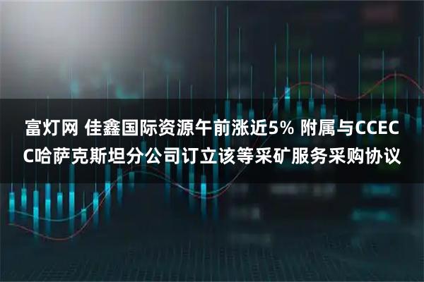 富灯网 佳鑫国际资源午前涨近5% 附属与CCECC哈萨克斯坦分公司订立该等采矿服务采购协议