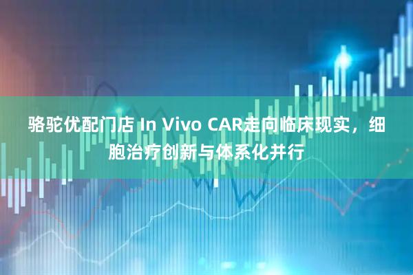 骆驼优配门店 In Vivo CAR走向临床现实，细胞治疗创新与体系化并行