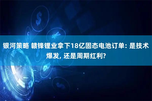 银河策略 赣锋锂业拿下18亿固态电池订单: 是技术爆发, 还是周期红利?