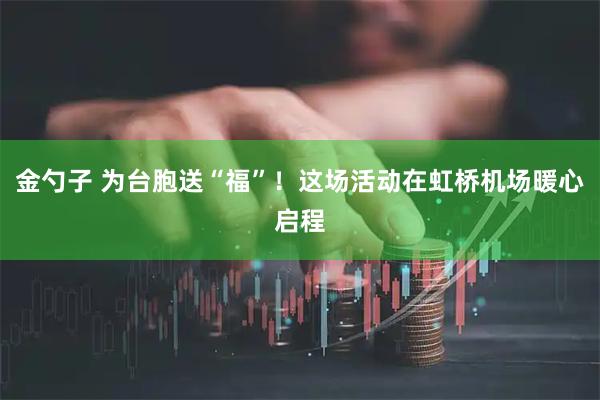 金勺子 为台胞送“福”！这场活动在虹桥机场暖心启程