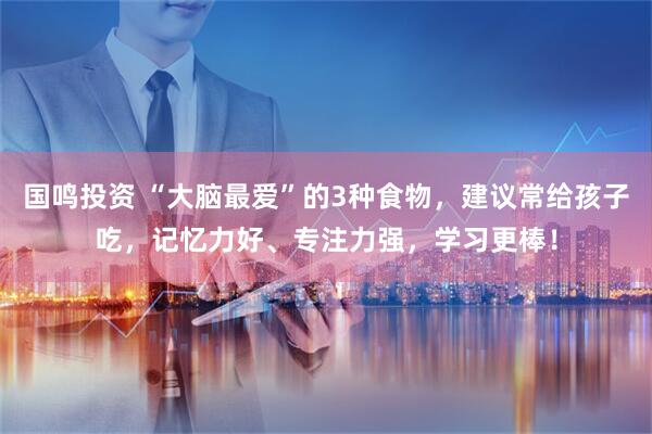 国鸣投资 “大脑最爱”的3种食物，建议常给孩子吃，记忆力好、专注力强，学习更棒！