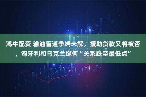 鸿牛配资 输油管道争端未解，援助贷款又将被否，匈牙利和乌克兰缘何“关系跌至最低点”