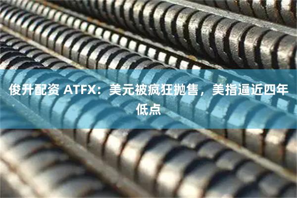 俊升配资 ATFX：美元被疯狂抛售，美指逼近四年低点