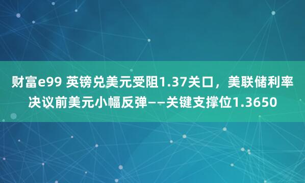 财富e99 英镑兑美元受阻1.37关口，美联储利率决议前美元小幅反弹——关键支撑位1.3650