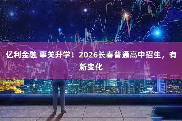 亿利金融 事关升学！2026长春普通高中招生，有新变化