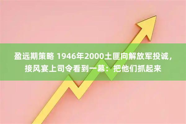 盈远期策略 1946年2000土匪向解放军投诚，接风宴上司令看到一幕：把他们抓起来