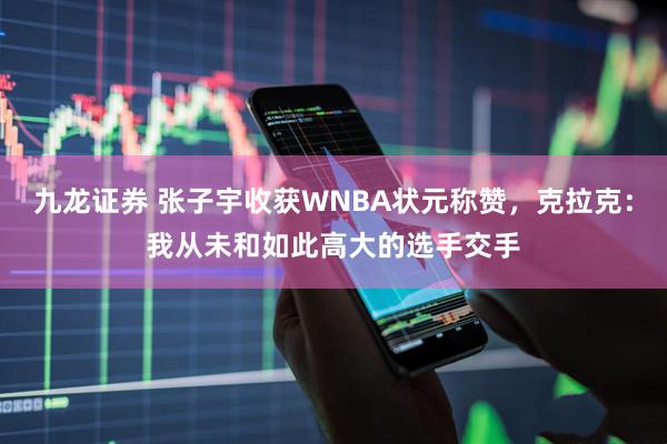 九龙证券 张子宇收获WNBA状元称赞，克拉克：我从未和如此高大的选手交手