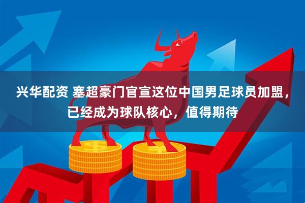 兴华配资 塞超豪门官宣这位中国男足球员加盟，已经成为球队核心，值得期待